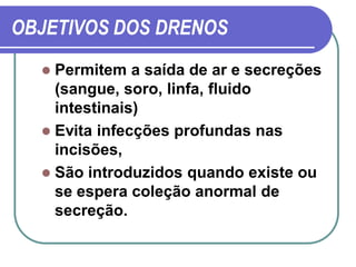 OBJETIVOS DOS DRENOS
   Permitem a saída de ar e secreções
    (sangue, soro, linfa, fluido
    intestinais)
   Evita infecções profundas nas
    incisões,
   São introduzidos quando existe ou
    se espera coleção anormal de
    secreção.
 