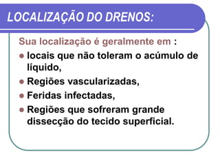 LOCALIZAÇÃO DO DRENOS:
 Sua localização é geralmente em :
  locais que não toleram o acúmulo de
   líquido,
  Regiões vascularizadas,
  Feridas infectadas,
  Regiões que sofreram grande
   dissecção do tecido superficial.
 