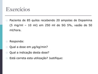Exercícios
 Paciente de 85 quilos recebendo 20 ampolas de Dopamina
(5 mg/ml – 10 ml) em 250 ml de SG 5%, vazão de 50
ml/hora.
 Responda:
 Qual a dose em μg/kg/min?
 Qual a indicação desta dose?
 Está correta esta utilização? Justifique:
 