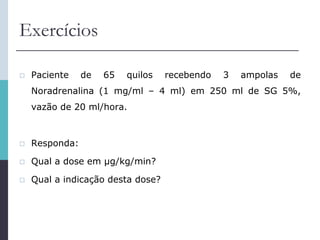 Exercícios
 Paciente de 65 quilos recebendo 3 ampolas de
Noradrenalina (1 mg/ml – 4 ml) em 250 ml de SG 5%,
vazão de 20 ml/hora.
 Responda:
 Qual a dose em μg/kg/min?
 Qual a indicação desta dose?
 