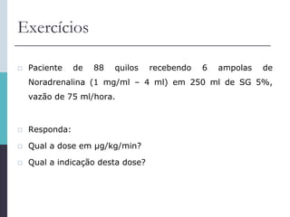 Exercícios
 Paciente de 88 quilos recebendo 6 ampolas de
Noradrenalina (1 mg/ml – 4 ml) em 250 ml de SG 5%,
vazão de 75 ml/hora.
 Responda:
 Qual a dose em μg/kg/min?
 Qual a indicação desta dose?
 