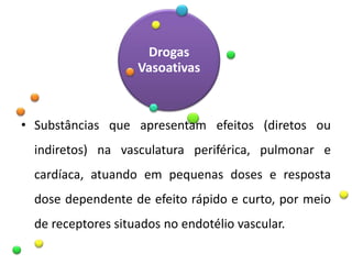 Drogas
Vasoativas
• Substâncias que apresentam efeitos (diretos ou
indiretos) na vasculatura periférica, pulmonar e
cardíaca, atuando em pequenas doses e resposta
dose dependente de efeito rápido e curto, por meio
de receptores situados no endotélio vascular.
 