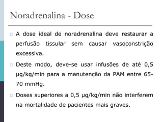 Noradrenalina - Dose
 A dose ideal de noradrenalina deve restaurar a
perfusão tissular sem causar vasoconstrição
excessiva.
 Deste modo, deve-se usar infusões de até 0,5
µg/kg/min para a manutenção da PAM entre 65-
70 mmHg.
 Doses superiores a 0,5 µg/kg/min não interferem
na mortalidade de pacientes mais graves.
 