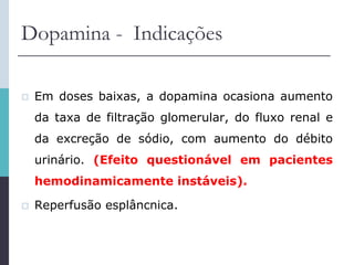 Dopamina - Indicações
 Em doses baixas, a dopamina ocasiona aumento
da taxa de filtração glomerular, do fluxo renal e
da excreção de sódio, com aumento do débito
urinário. (Efeito questionável em pacientes
hemodinamicamente instáveis).
 Reperfusão esplâncnica.
 