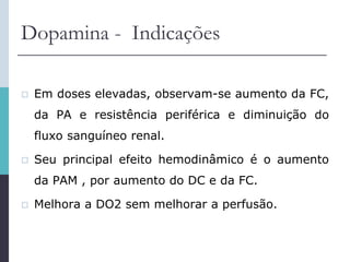 Dopamina - Indicações
 Em doses elevadas, observam-se aumento da FC,
da PA e resistência periférica e diminuição do
fluxo sanguíneo renal.
 Seu principal efeito hemodinâmico é o aumento
da PAM , por aumento do DC e da FC.
 Melhora a DO2 sem melhorar a perfusão.
 