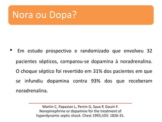 Nora ou Dopa?
• Em estudo prospectivo e randomizado que envolveu 32
pacientes sépticos, comparou-se dopamina à noradrenalina.
O choque séptico foi revertido em 31% dos pacientes em que
se infundiu dopamina contra 93% dos que receberam
noradrenalina.
Martin C, Papazian L, Perrin G, Saux P, Gouin F.
Norepinephrine or dopamine for the treatment of
hyperdynamic septic shock. Chest 1993;103: 1826-31.
 