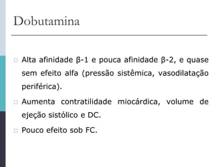 Dobutamina
 Alta afinidade β-1 e pouca afinidade β-2, e quase
sem efeito alfa (pressão sistêmica, vasodilatação
periférica).
 Aumenta contratilidade miocárdica, volume de
ejeção sistólico e DC.
 Pouco efeito sob FC.
 