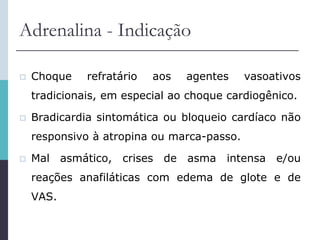Adrenalina - Indicação
 Choque refratário aos agentes vasoativos
tradicionais, em especial ao choque cardiogênico.
 Bradicardia sintomática ou bloqueio cardíaco não
responsivo à atropina ou marca-passo.
 Mal asmático, crises de asma intensa e/ou
reações anafiláticas com edema de glote e de
VAS.
 