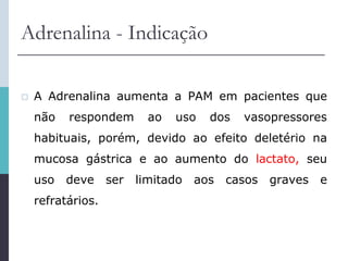 Adrenalina - Indicação
 A Adrenalina aumenta a PAM em pacientes que
não respondem ao uso dos vasopressores
habituais, porém, devido ao efeito deletério na
mucosa gástrica e ao aumento do lactato, seu
uso deve ser limitado aos casos graves e
refratários.
 