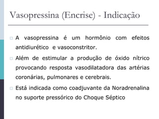 Vasopressina (Encrise) - Indicação
 A vasopressina é um hormônio com efeitos
antidiurético e vasoconstritor.
 Além de estimular a produção de óxido nítrico
provocando resposta vasodilatadora das artérias
coronárias, pulmonares e cerebrais.
 Está indicada como coadjuvante da Noradrenalina
no suporte pressórico do Choque Séptico
 