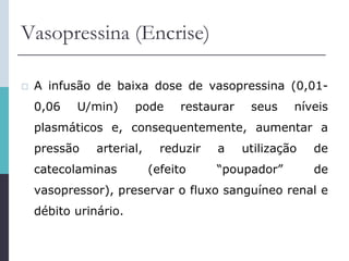 Vasopressina (Encrise)
 A infusão de baixa dose de vasopressina (0,01-
0,06 U/min) pode restaurar seus níveis
plasmáticos e, consequentemente, aumentar a
pressão arterial, reduzir a utilização de
catecolaminas (efeito “poupador” de
vasopressor), preservar o fluxo sanguíneo renal e
débito urinário.
 