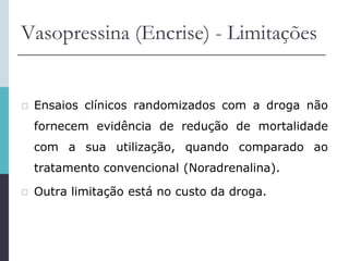 Vasopressina (Encrise) - Limitações
 Ensaios clínicos randomizados com a droga não
fornecem evidência de redução de mortalidade
com a sua utilização, quando comparado ao
tratamento convencional (Noradrenalina).
 Outra limitação está no custo da droga.
 