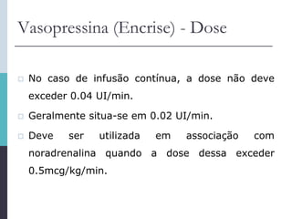 Vasopressina (Encrise) - Dose
 No caso de infusão contínua, a dose não deve
exceder 0.04 UI/min.
 Geralmente situa-se em 0.02 UI/min.
 Deve ser utilizada em associação com
noradrenalina quando a dose dessa exceder
0.5mcg/kg/min.
 