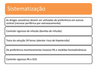 Sistematização
As drogas vasoativas devem ser utilizadas de preferência em acesso
central (necrose periférica por extravazamento)
Controle rigoroso de infusão (bomba de infusão)
Troca da solução 24 horas (atentar risco de hipotensão)
De preferência monitoramento invasivo PA e medidas hemodinâmicas
Controle rigoroso PA e ECG
 