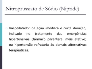 Nitroprussiato de Sódio (Nipride)
 Vasodilatador de ação imediata e curta duração,
indicado no tratamento das emergências
hipertensivas (fármaco parenteral mais efetivo)
ou hipertensão refratária às demais alternativas
terapêuticas.
 