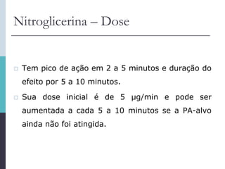 Nitroglicerina – Dose
 Tem pico de ação em 2 a 5 minutos e duração do
efeito por 5 a 10 minutos.
 Sua dose inicial é de 5 μg/min e pode ser
aumentada a cada 5 a 10 minutos se a PA-alvo
ainda não foi atingida.
 