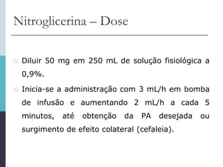 Nitroglicerina – Dose
 Diluir 50 mg em 250 mL de solução fisiológica a
0,9%.
 Inicia-se a administração com 3 mL/h em bomba
de infusão e aumentando 2 mL/h a cada 5
minutos, até obtenção da PA desejada ou
surgimento de efeito colateral (cefaleia).
 