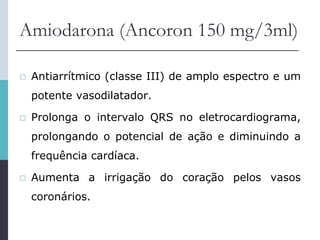 Amiodarona (Ancoron 150 mg/3ml)
 Antiarrítmico (classe III) de amplo espectro e um
potente vasodilatador.
 Prolonga o intervalo QRS no eletrocardiograma,
prolongando o potencial de ação e diminuindo a
frequência cardíaca.
 Aumenta a irrigação do coração pelos vasos
coronários.
 