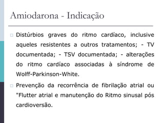 Amiodarona - Indicação
 Distúrbios graves do ritmo cardíaco, inclusive
aqueles resistentes a outros tratamentos; - TV
documentada; - TSV documentada; - alterações
do ritmo cardíaco associadas à síndrome de
Wolff-Parkinson-White.
 Prevenção da recorrência de fibrilação atrial ou
"Flutter atrial e manutenção do Ritmo sinusal pós
cardioversão.
 