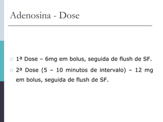 Adenosina - Dose
 1ª Dose – 6mg em bolus, seguida de flush de SF.
 2ª Dose (5 – 10 minutos de intervalo) – 12 mg
em bolus, seguida de flush de SF.
 