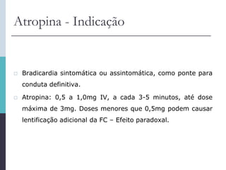 Atropina - Indicação
 Bradicardia sintomática ou assintomática, como ponte para
conduta definitiva.
 Atropina: 0,5 a 1,0mg IV, a cada 3-5 minutos, até dose
máxima de 3mg. Doses menores que 0,5mg podem causar
lentificação adicional da FC – Efeito paradoxal.
 