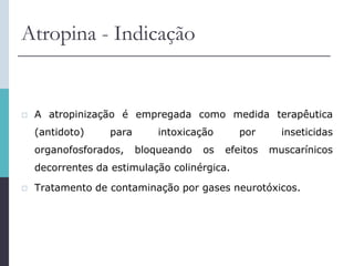 Atropina - Indicação
 A atropinização é empregada como medida terapêutica
(antidoto) para intoxicação por inseticidas
organofosforados, bloqueando os efeitos muscarínicos
decorrentes da estimulação colinérgica.
 Tratamento de contaminação por gases neurotóxicos.
 