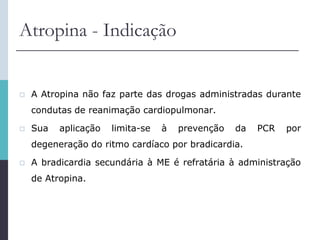 Atropina - Indicação
 A Atropina não faz parte das drogas administradas durante
condutas de reanimação cardiopulmonar.
 Sua aplicação limita-se à prevenção da PCR por
degeneração do ritmo cardíaco por bradicardia.
 A bradicardia secundária à ME é refratária à administração
de Atropina.
 