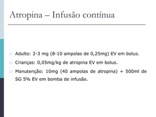 Atropina – Infusão contínua
 Adulto: 2-3 mg (8-10 ampolas de 0,25mg) EV em bolus.
 Crianças: 0,05mg/kg de atropina EV em bolus.
 Manutenção: 10mg (40 ampolas de atropina) + 500ml de
SG 5% EV em bomba de infusão.
 