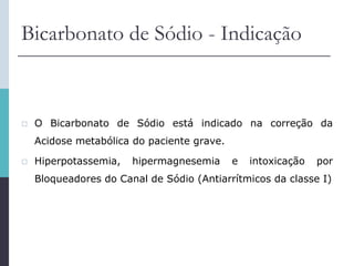 Bicarbonato de Sódio - Indicação
 O Bicarbonato de Sódio está indicado na correção da
Acidose metabólica do paciente grave.
 Hiperpotassemia, hipermagnesemia e intoxicação por
Bloqueadores do Canal de Sódio (Antiarrítmicos da classe I)
 