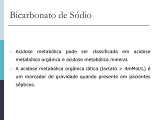 Bicarbonato de Sódio
 Acidose metabólica pode ser classificada em acidose
metabólica orgânica e acidose metabólica mineral.
 A acidose metabólica orgânica lática (lactato > 4mMol/L) é
um marcador de gravidade quando presente em pacientes
sépticos.
 