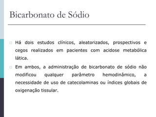 Bicarbonato de Sódio
 Há dois estudos clínicos, aleatorizados, prospectivos e
cegos realizados em pacientes com acidose metabólica
lática.
 Em ambos, a administração de bicarbonato de sódio não
modificou qualquer parâmetro hemodinâmico, a
necessidade de uso de catecolaminas ou índices globais de
oxigenação tissular.
 