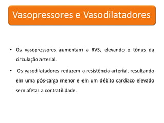 • Os vasopressores aumentam a RVS, elevando o tônus da
circulação arterial.
• Os vasodilatadores reduzem a resistência arterial, resultando
em uma pós-carga menor e em um débito cardíaco elevado
sem afetar a contratilidade.
Vasopressores e Vasodilatadores
 