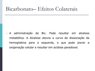 Bicarbonato– Efeitos Colaterais
 A administração de Bic. Pode resultar em alcalose
metabólica. A Alcalose desvia a curva de dissociação da
hemoglobina para a esquerda, o que pode piorar a
oxigenação celular e resultar em acidose paradoxal.
 