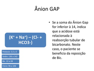 Ânion GAP
(K+ + Na+) – (Cl- +
HCO3-)
• Se a soma do Ânion Gap
for inferior à 14, indica
que a acidose está
relacionada à
reabsorção tubular de
bicarbonato. Neste
caso, o paciente se
beneficia da reposição
de Bic.
Potássio: 3,5 a 5
Sódio: 136 a 142
Bic. 22 a 28
Cloro: 96 a 106
 