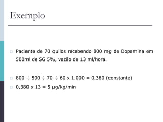 Exemplo
 Paciente de 70 quilos recebendo 800 mg de Dopamina em
500ml de SG 5%, vazão de 13 ml/hora.
 800 ÷ 500 ÷ 70 ÷ 60 x 1.000 = 0,380 (constante)
 0,380 x 13 = 5 μg/kg/min
 