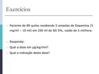 Exercícios
 Paciente de 80 quilos recebendo 5 ampolas de Dopamina (5
mg/ml – 10 ml) em 250 ml de SG 5%, vazão de 5 ml/hora.
 Responda:
 Qual a dose em μg/kg/min?
 Qual a indicação desta dose?
 