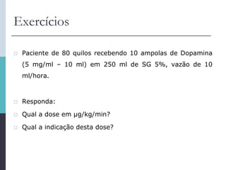 Exercícios
 Paciente de 80 quilos recebendo 10 ampolas de Dopamina
(5 mg/ml – 10 ml) em 250 ml de SG 5%, vazão de 10
ml/hora.
 Responda:
 Qual a dose em μg/kg/min?
 Qual a indicação desta dose?
 