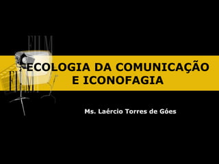 ECOLOGIA DA COMUNICAÇÃO
E ICONOFAGIA
Ms. Laércio Torres de Góes
 