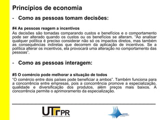 Princípios de economia 
- Como as pessoas tomam decisões: 
#4 As pessoas reagem a incentivos 
As decisões são tomadas comparando custos e benefícios e o comportamento 
pode ser alterado quando os custos ou os benefícios se alteram. “Ao analisar 
qualquer política é preciso considerar não só os impactos diretos, mas também 
as consequências indiretas que decorrem da aplicação de incentivos. Se a 
política alterar os incentivos, ela provocará uma alteração no comportamento das 
pessoas”. 
- Como as pessoas interagem: 
#5 O comércio pode melhorar a situação de todos 
“O comércio entre dois países pode beneficiar a ambos”. Também funciona para 
a concorrência entre empresas, pois a concorrência promove a especialização, 
qualidade e diversificação dos produtos, além preços mais baixos. A 
concorrência permite o aprimoramento da especialização. 
 