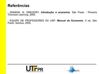 Referências 
- MANKIW, N. GREGORY. Introdução à economia. São Paulo : Pioneira 
Thomson Learning, 2005. 
- EQUIPE DE PROFESSORES DA USP. Manual de Economia. 5 ed. São 
Paulo: Saraiva, 2005. 
