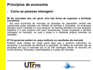 Princípios de economia 
- Como as pessoas interagem: 
#6 Os mercados são, em geral, uma boa forma de organizar a atividade 
econômica 
“ Em uma economia de mercado as decisões do planejador central são 
substituídas pelas decisões de milhões de famílias e empresas. As empresas 
decidem quem contratar e o que produzir. As famílias decidem em que empresa 
trabalhar e o que comprar com seus rendimentos. Essas empresas e famílias 
interagem no mercado, no qual o preço e o interesse próprio orientam as 
decisões”. 
#7 Os governos podem às vezes melhorar os resultados do mercado 
Existem duas razões de modo geral para que o governo intervenha na 
economia: a promoção da eficiência e equidade. As falhas de mercado são as 
situações em que o mercado por si só não consegue alocar os recursos de 
forma eficiente. Exemplos: externalidades e o poder de mercado. 
 