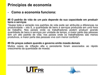 Princípios de economia 
- Como a economia funciona: 
#8 O padrão de vida de um país depende da sua capacidade em produzir 
bens e serviços 
“Quase toda a variação nos padrões de vida pode ser atribuída a diferenças na 
produtividade – isto é, a quantidade de bens e serviços produzida em uma hora 
de trabalho. Nos países onde os trabalhadores podem produzir grande 
quantidade de bens e serviços por unidade de tempo, a maior parte das pessoas 
tem um alto padrão de vida; nos países onde os trabalhadores são menos 
produtivos, a maior parte das pessoas vive com menor conforto”. 
#9 Os preços sobem quando o governo emite moeda demais 
Muitos casos de inflação alta e persistente foram associados ao rápido 
crescimento da quantidade de moeda. 
 