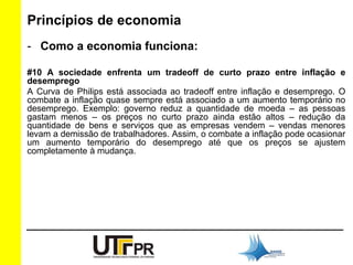 Princípios de economia 
- Como a economia funciona: 
#10 A sociedade enfrenta um tradeoff de curto prazo entre inflação e 
desemprego 
A Curva de Philips está associada ao tradeoff entre inflação e desemprego. O 
combate a inflação quase sempre está associado a um aumento temporário no 
desemprego. Exemplo: governo reduz a quantidade de moeda – as pessoas 
gastam menos – os preços no curto prazo ainda estão altos – redução da 
quantidade de bens e serviços que as empresas vendem – vendas menores 
levam a demissão de trabalhadores. Assim, o combate a inflação pode ocasionar 
um aumento temporário do desemprego até que os preços se ajustem 
completamente à mudança. 
 