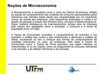 Noções de Microeconomia 
- A Microeconomia é concebida como o ramo da Ciência Econômica voltado 
ao estudo do comportamento das unidades de consumo representadas pelos 
indivíduos e/ou famílias (estas desde que caracterizadas por um orçamento 
único), ao estudo das empresas, suas respectivas produções e custos e ao 
estudo da geração e preços dos diversos bens, serviços e fatores produtivos. 
Desta maneira distingue-se da macroeconomia, porque esta se interessa 
pelo estudo dos agregados como a produção, o consumo e a renda da 
população como um todo; 
- A Teoria do Consumidor considera o comportamento do indivíduo e Vai 
subsidiar a análise dos custos e dos rendimentos e alicerceia a análise da 
oferta, novamente se tem o enfoque das formas de comportamento de 
unidades individuais, no caso, as empresas. Mas tanto a Teoria do 
Consumidor como a Teoria da Firma permitem que sejam inferidos os 
instrumentais e/ ou as noções, como as subjacentes às procuras individuais 
e de mercado, e às ofertas individuais e de mercado. 
 