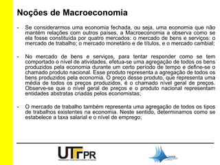 Noções de Macroeconomia 
- Se considerarmos uma economia fechada, ou seja, uma economia que não 
mantém relações com outros países, a Macroeconomia a observa como se 
ela fosse constituída por quatro mercados: o mercado de bens e serviços: o 
mercado de trabalho; o mercado monetário e de títulos, e o mercado cambial; 
- No mercado de bens e serviços, para tentar responder como se tem 
comportado o nível de atividades, efetua-se uma agregação de todos os bens 
produzidos pela economia durante um certo período de tempo e define-se o 
chamado produto nacional. Esse produto representa a agregação de todos os 
bens produzidos pela economia. O preço desse produto, que representa uma 
média de todos os preços produzidos, é o chamado nível geral de preços. 
Observe-se que o nível geral de preços e o produto nacional representam 
entidades abstratas criadas pelos economistas; 
- O mercado de trabalho também representa uma agregação de todos os tipos 
de trabalhos existentes na economia. Neste sentido, determinamos como se 
estabelece a taxa salarial e o nível de emprego; 
 