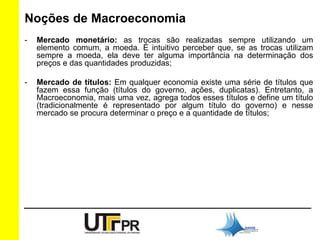 Noções de Macroeconomia 
- Mercado monetário: as trocas são realizadas sempre utilizando um 
elemento comum, a moeda. É intuitivo perceber que, se as trocas utilizam 
sempre a moeda, ela deve ter alguma importância na determinação dos 
preços e das quantidades produzidas; 
- Mercado de títulos: Em qualquer economia existe uma série de títulos que 
fazem essa função (títulos do governo, ações, duplicatas). Entretanto, a 
Macroeconomia, mais uma vez, agrega todos esses títulos e define um título 
(tradicionalmente é representado por algum título do governo) e nesse 
mercado se procura determinar o preço e a quantidade de títulos; 
 