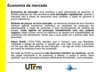 Economia de mercado 
- Economia de mercado: livre iniciativa e sem intervenção do governo. O 
Estado participa da vida econômica com atividades regulatórias, quando o 
mercado não é capaz de solucionar seus conflitos; o papel do governo é 
pouco expressivo; 
- Sistema de preços no livre mercado: na economia privada de livre iniciativa 
nenhum agente econômico (indivíduo ou empresa) se preocupa em 
desempenhar o papel de gerenciar o bom funcionamento do sistema de 
preços. Cada agente se preocupa isoladamente com seu próprio 
negócio; todos correm riscos no sistema e se apoiam em probabilidades de 
ocorrência dos fenômenos, sendo que o lucro pode ser o prêmio pelo risco 
assumido; 
- Adam Smith (1723-1790) abordou que o homem, com sua liberdade, 
rivalidade e desejo de ganhar, é “guiado por uma mão invisível a promover 
um fim que não fazia parte de sua intenção” – ele age de modo involuntário 
em nome do interesse maior da sociedade; 
- Na visão de Smith os governos não deveriam interferir no comércio, sendo 
seu papel importante o de promover a defesa, a justiça e certos “bens 
públicos” que os mercados privados dificilmente forneceriam, como estradas; 
 