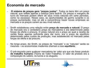 Economia de mercado 
- O sistema de preços gera “preços justos”. Todos os bens têm um preço 
natural, que reflete apenas o esforço para fazê-lo. Os preços e margens de 
lucro do mercado podem diferir de seus níveis naturais em certo períodos, 
como na escassez. Nesse caso, as oportunidades de ganho surgirão e os 
preços aumentarão, mas só até a concorrência trazer novas empresas ao 
mercado e os preços caírem ao seu nível natural; 
- Smith estabeleceu uma relação entre preço de mercado e natural. O preço 
de mercado era o verdadeiro preço da mercadoria e era determinado pelas 
forças da oferta e procura. O preço natural era o preço ao qual a receita da 
venda fosse apenas suficiente para dar lucro, era o preço de equilíbrio 
determinado pelos custos de produção, mas estabelecido no mercado pelas 
forças da oferta e da procura; 
- No longo prazo, diz Smith, os preços de “mercado” e os “naturais” serão os 
mesmos – os economistas modernos chamam a isso equilíbrio; 
- O pré-requisito para qualquer mercadoria ter valor era que ela fosse produto 
do trabalho humano (Teoria do Valor-Trabalho). O valor do produto era a 
composição do salário, os lucros e os aluguéis; 
 