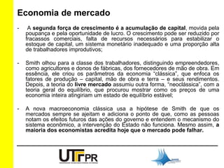 Economia de mercado 
- A segunda força de crescimento é a acumulação de capital, movida pela 
poupança e pela oportunidade de lucro. O crescimento pode ser reduzido por 
fracassos comerciais, falta de recursos necessários para estabilizar o 
estoque de capital, um sistema monetário inadequado e uma proporção alta 
de trabalhadores improdutivos; 
- Smith olhou para a classe dos trabalhadores, distinguindo empreendedores, 
como agricultores e donos de fábricas, dos fornecedores de mão de obra. Em 
essência, ele criou os parâmetros da economia “clássica”, que enfoca os 
fatores de produção – capital, mão de obra e terra – e seus rendimentos. 
Depois, a teoria do livre mercado assumiu outra forma, “neoclássica”, com a 
teoria geral do equilíbrio, que procurou mostrar como os preços de uma 
economia inteira atingiriam um estado de equilíbrio estável; 
- A nova macroeconomia clássica usa a hipótese de Smith de que os 
mercados sempre se ajeitam e adiciona o ponto de que, como as pessoas 
notam os efeitos futuros das ações do governo e entendem o mecanismo do 
sistema econômico, a intervenção do Estado não funciona. Mesmo assim, a 
maioria dos economistas acredita hoje que o mercado pode falhar. 
 