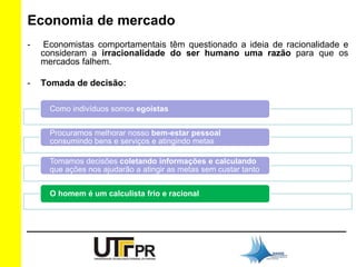 Economia de mercado 
- Economistas comportamentais têm questionado a ideia de racionalidade e 
consideram a irracionalidade do ser humano uma razão para que os 
mercados falhem. 
- Tomada de decisão: 
Como indivíduos somos egoístas 
Procuramos melhorar nosso bem-estar pessoal 
consumindo bens e serviços e atingindo metas 
Tomamos decisões coletando informações e calculando 
que ações nos ajudarão a atingir as metas sem custar tanto 
O homem é um calculista frio e racional 
 